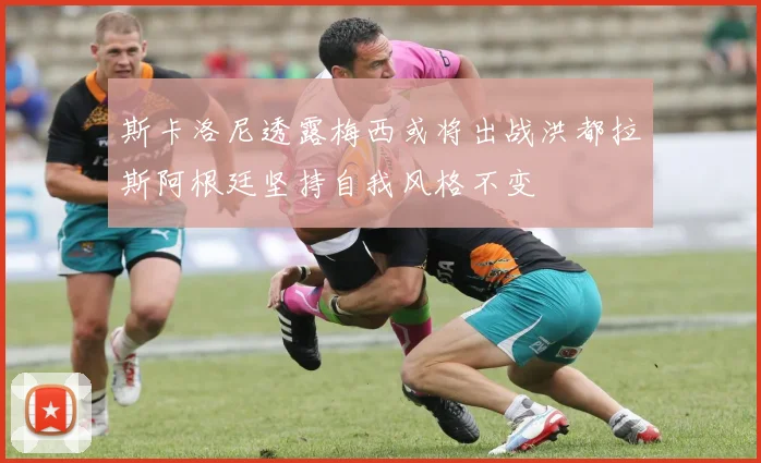 斯卡洛尼透露梅西或将出战洪都拉斯阿根廷坚持自我风格不变