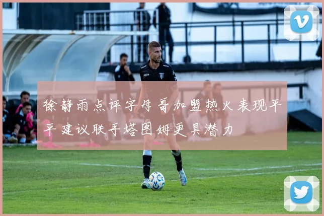 徐静雨点评字母哥加盟热火表现平平建议联手塔图姆更具潜力