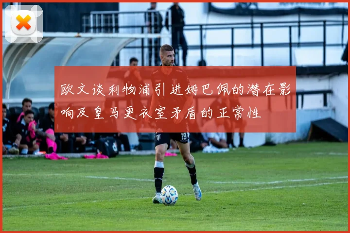 欧文谈利物浦引进姆巴佩的潜在影响及皇马更衣室矛盾的正常性