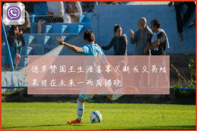 德罗赞国王生涯落幕买断或交易结果将在未来一两周揭晓