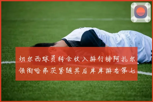 切尔西球员转会收入排行榜阿扎尔领衔哈弗茨紧随其后库库排名第七