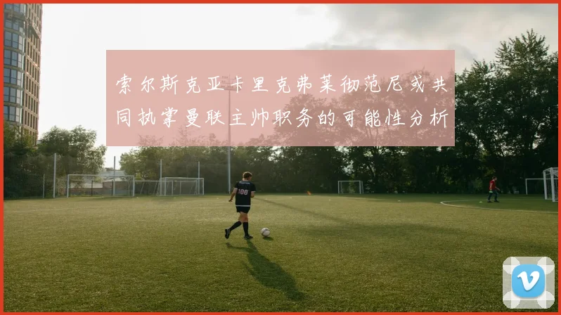 索尔斯克亚卡里克弗莱彻范尼或共同执掌曼联主帅职务的可能性分析