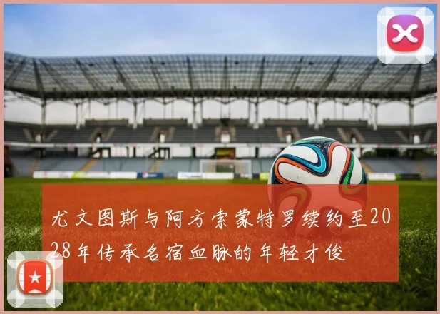 尤文图斯与阿方索蒙特罗续约至2028年传承名宿血脉的年轻才俊
