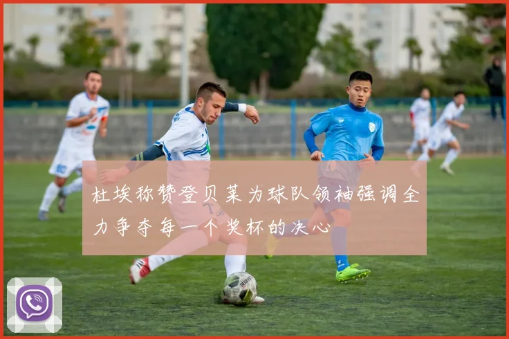 杜埃称赞登贝莱为球队领袖强调全力争夺每一个奖杯的决心