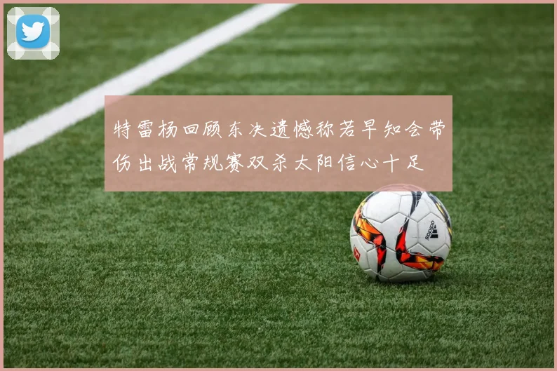 特雷杨回顾东决遗憾称若早知会带伤出战常规赛双杀太阳信心十足