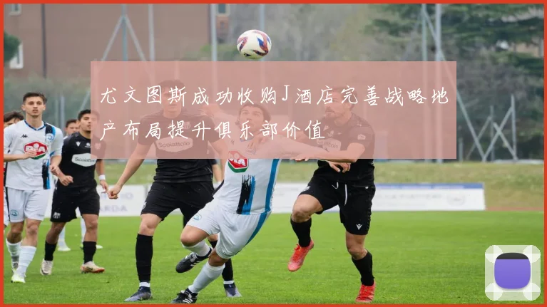 尤文图斯成功收购J酒店完善战略地产布局提升俱乐部价值