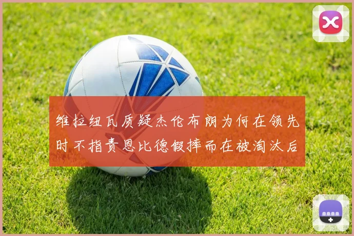 维拉纽瓦质疑杰伦布朗为何在领先时不指责恩比德假摔而在被淘汰后才发声