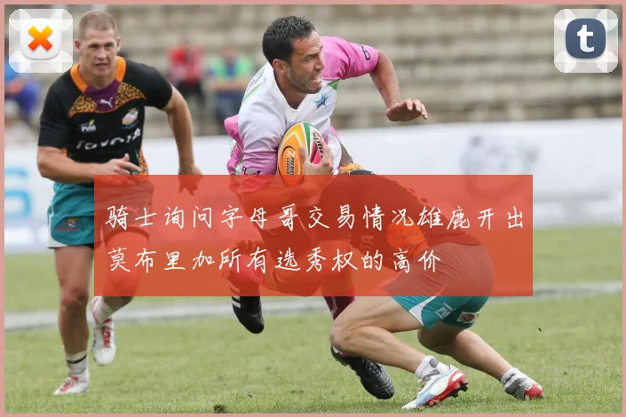 骑士询问字母哥交易情况雄鹿开出莫布里加所有选秀权的高价