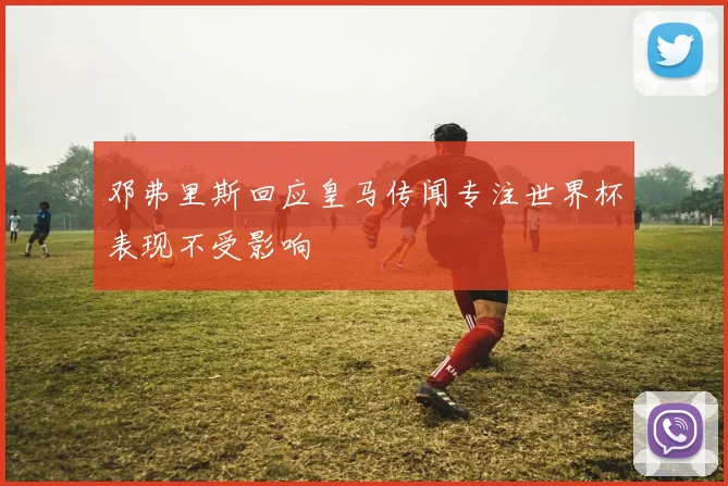 邓弗里斯回应皇马传闻专注世界杯表现不受影响