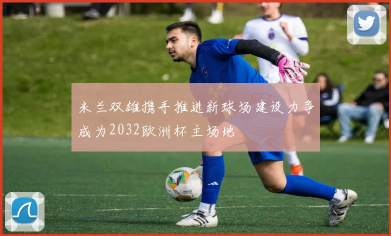 米兰双雄携手推进新球场建设力争成为2032欧洲杯主场地