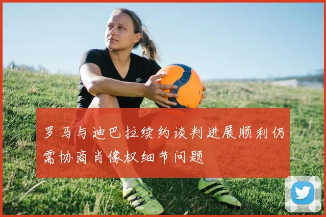 罗马与迪巴拉续约谈判进展顺利仍需协商肖像权细节问题