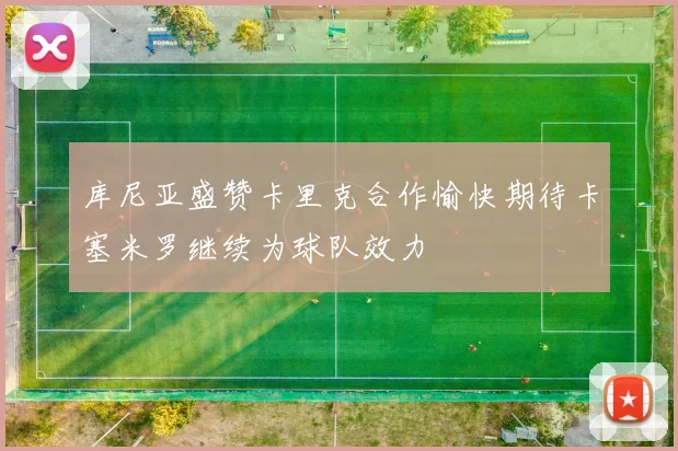 库尼亚盛赞卡里克合作愉快期待卡塞米罗继续为球队效力
